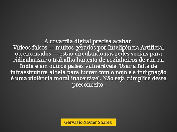 A covardia digital precisa acabar. Vídeos falsos — muitos gerados por Inteligência Artificial ou encenados — estão circulando nas redes sociais para ridiculariz... Frase de Gervásio Xavier Soares.