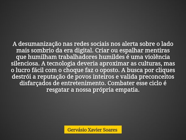 A desumanização nas redes sociais nos alerta sobre o lado mais sombrio da era digital. Criar ou espalhar mentiras que humilham trabalhadores humildes é uma viol... Frase de Gervásio Xavier Soares.