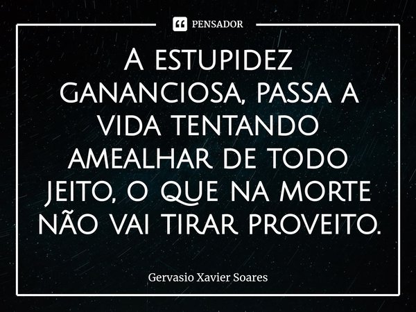 ⁠A estupidez gananciosa, passa a vida tentando amealhar de todo jeito, o que na morte não vai tirar proveito.⁠... Frase de Gervasio Xavier Soares.