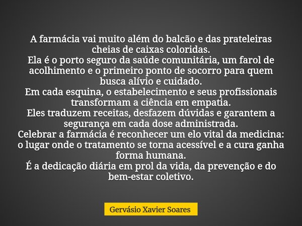 A farmácia vai muito além do balcão e das prateleiras cheias de caixas coloridas. Ela é o porto seguro da saúde comunitária, um farol de acolhimento e o primeir... Frase de Gervásio Xavier Soares.