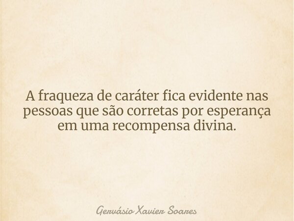 A fraqueza de caráter fica evidente nas pessoas que são corretas por esperança em uma recompensa divina.... Frase de Gervásio Xavier Soares.