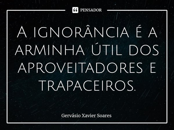 A ignorância é a arminha útil dos aproveitadores e trapaceiros.⁠... Frase de Gervasio Xavier Soares.