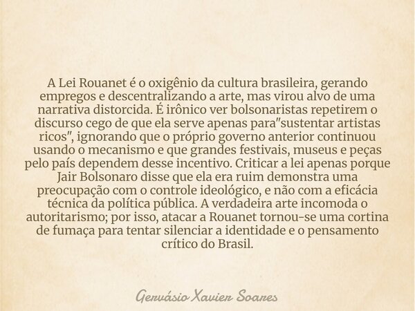 A Lei Rouanet é o oxigênio da cultura brasileira, gerando empregos e descentralizando a arte, mas virou alvo de uma narrativa distorcida. É irônico ver bolsonar... Frase de Gervásio Xavier Soares.