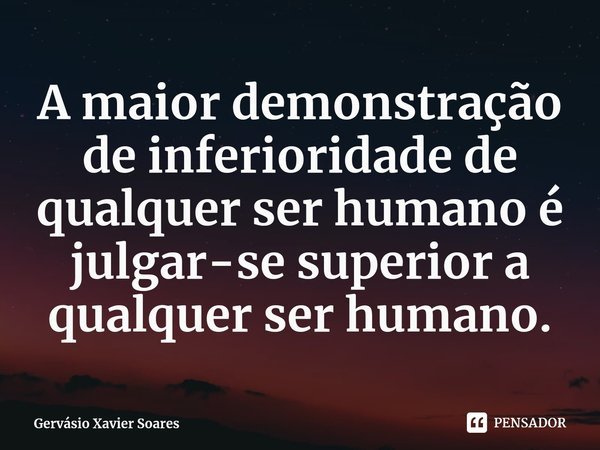 ⁠A maior demonstração de inferioridade de qualquer ser humano é julgar-se superior a qualquer ser humano.... Frase de Gervásio Xavier Soares.