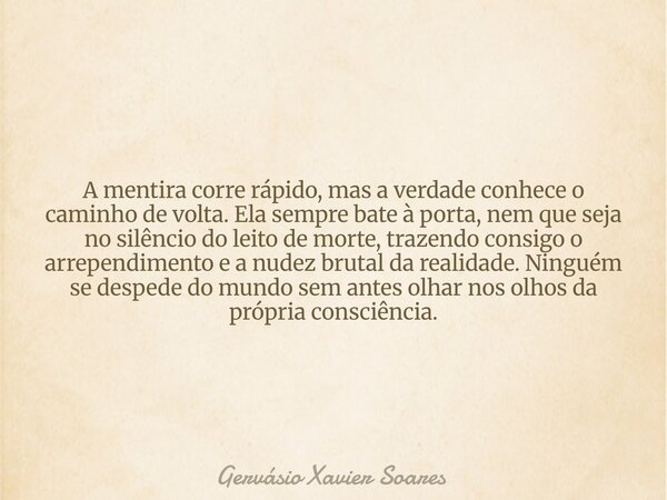 A mentira corre rápido, mas a verdade conhece o caminho de volta. Ela sempre bate à porta, nem que seja no silêncio do leito de morte, trazendo consigo o arrepe... Frase de Gervásio Xavier Soares.