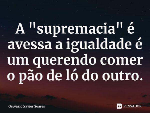 A "supremacia" é avessa a igualdade é um querendo comer o pão de ló do outro.... Frase de Gervásio Xavier Soares.