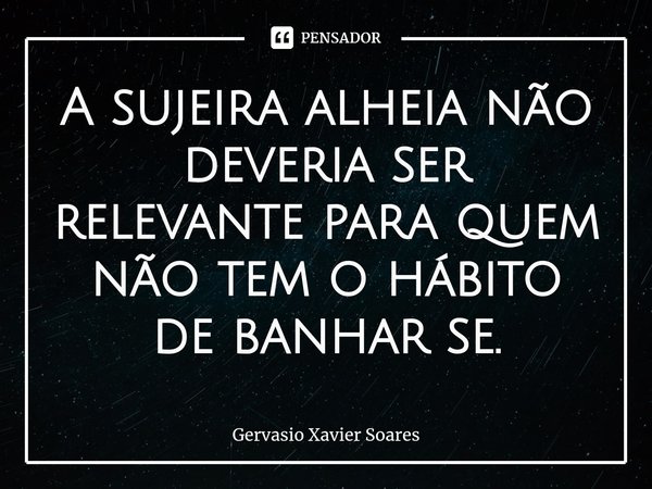 A sujeira alheia não deveria ser relevante para quem não tem o hábito de banhar se⁠.... Frase de Gervasio Xavier Soares.