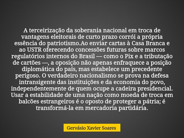 A terceirização da soberania nacional em troca de vantagens eleitorais de curto prazo corrói a própria essência do patriotismo.Ao enviar cartas à Casa Branca e ... Frase de Gervásio Xavier Soares.