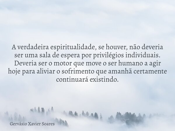 A verdadeira espiritualidade, se houver, não deveria ser uma sala de espera por privilégios individuais. Deveria ser o motor que move o ser humano a agir hoje p... Frase de Gervásio Xavier Soares.