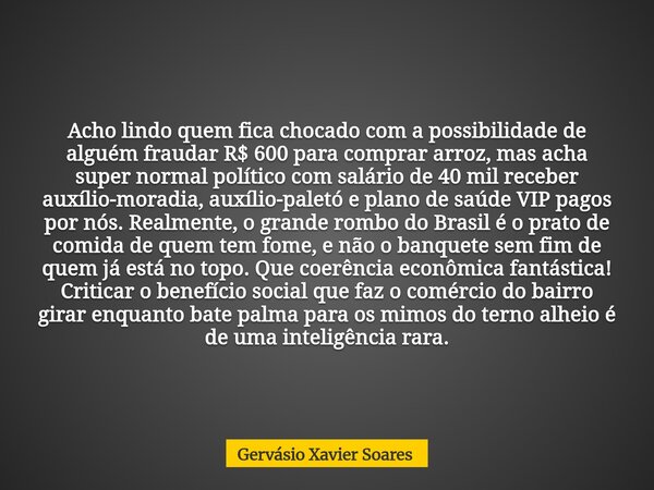Acho lindo quem fica chocado com a possibilidade de alguém fraudar R$ 600 para comprar arroz, mas acha super normal político com salário de 40 mil receber auxíl... Frase de Gervásio Xavier Soares.