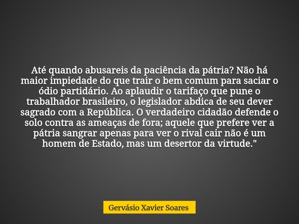 Até quando abusareis da paciência da pátria? Não há maior impiedade do que trair o bem comum para saciar o ódio partidário. Ao aplaudir o tarifaço que pune o tr... Frase de Gervásio Xavier Soares.