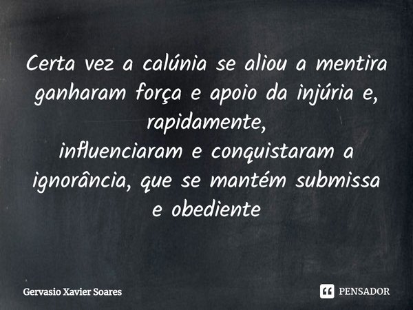 Certa vez a calúnia se aliou a mentira ganharam força e apoio da injúria e, rapidamente, influenciaram e conquistaram a ignorância, que se mantém submissa e obe... Frase de Gervásio Xavier Soares.