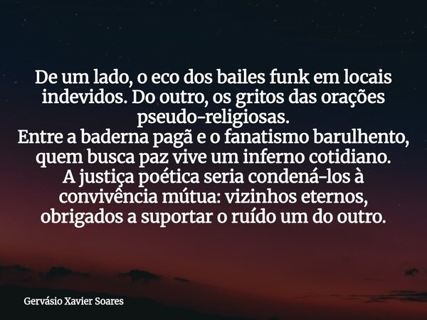 De um lado, o eco dos bailes funk em locais indevidos. Do outro, os gritos das orações pseudo-religiosas. Entre a baderna pagã e o fanatismo barulhento, quem bu... Frase de Gervásio Xavier Soares.