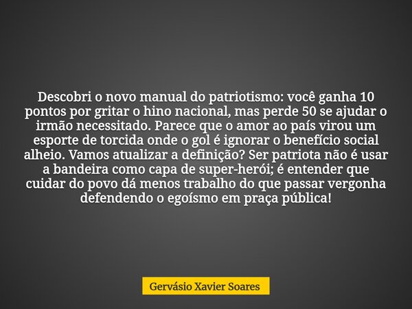 Descobri o novo manual do patriotismo: você ganha 10 pontos por gritar o hino nacional, mas perde 50 se ajudar o irmão necessitado. Parece que o amor ao país vi... Frase de Gervásio Xavier Soares.