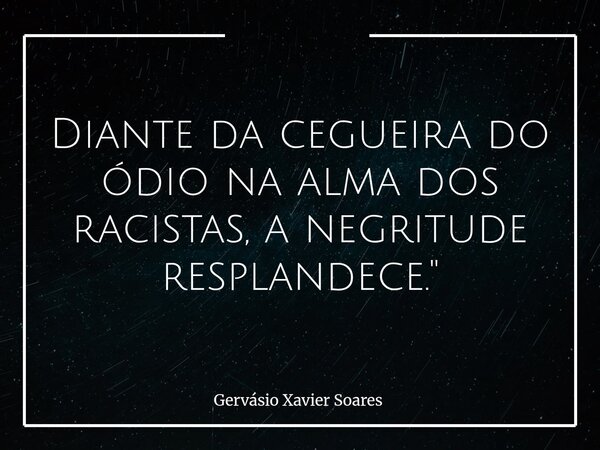 Diante da cegueira do ódio na alma dos racistas, a negritude resplandece."... Frase de Gervásio Xavier Soares.