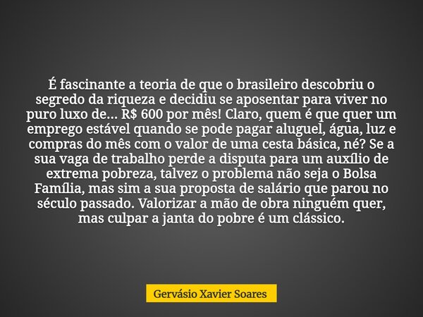 É fascinante a teoria de que o brasileiro descobriu o segredo da riqueza e decidiu se aposentar para viver no puro luxo de... R$ 600 por mês! Claro, quem é que ... Frase de Gervásio Xavier Soares.