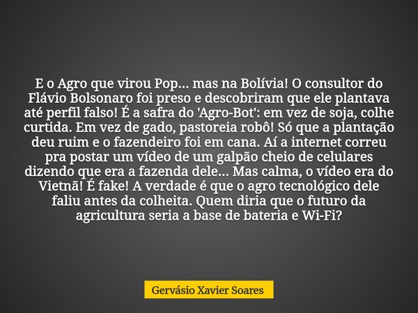 E o Agro que virou Pop... mas na Bolívia! O consultor do Flávio Bolsonaro foi preso e descobriram que ele plantava até perfil falso! É a safra do 'Agro-Bot': em... Frase de Gervásio Xavier Soares.
