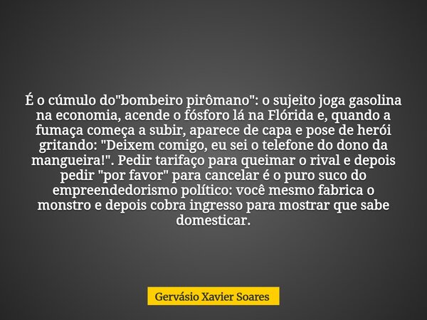 É o cúmulo do "bombeiro pirômano": o sujeito joga gasolina na economia, acende o fósforo lá na Flórida e, quando a fumaça começa a subir, aparece de c... Frase de Gervásio Xavier Soares.