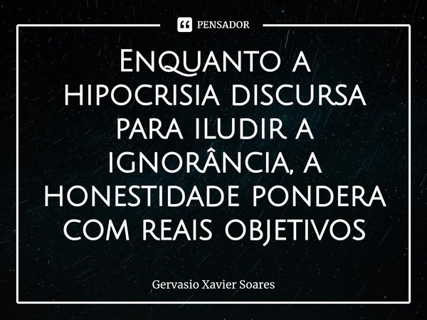 Enquanto a hipocrisia discursa para iludir a ignorância, a honestidade pondera com reais objetivos⁠... Frase de Gervasio Xavier Soares.