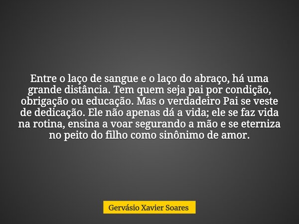 Entre o laço de sangue e o laço do abraço, há uma grande distância. Tem quem seja pai por condição, obrigação ou educação. Mas o verdadeiro Pai se veste de dedi... Frase de Gervásio Xavier Soares.