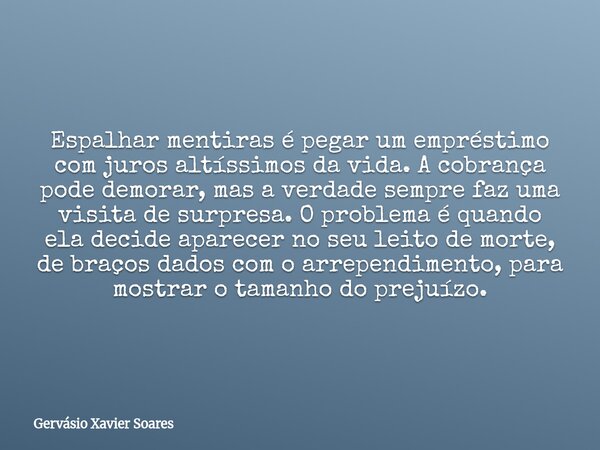 Espalhar mentiras é pegar um empréstimo com juros altíssimos da vida. A cobrança pode demorar, mas a verdade sempre faz uma visita de surpresa. O problema é qua... Frase de Gervásio Xavier Soares.