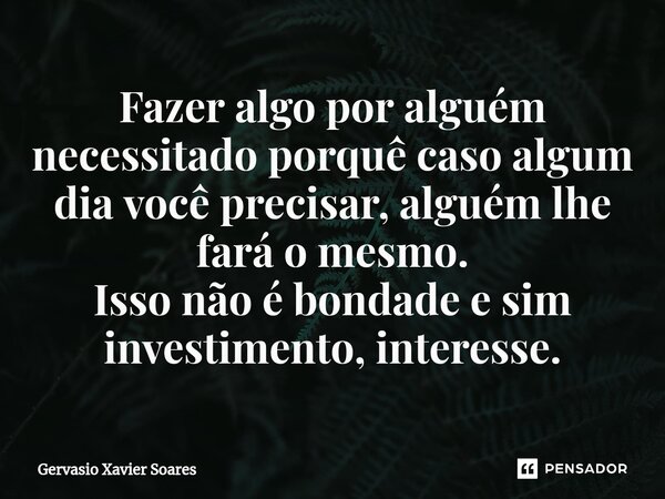 ⁠Fazer algo por alguém necessitado porquê caso algum dia você precisar, alguém lhe fará o mesmo. Isso não é bondade e sim investimento, interesse.... Frase de Gervasio Xavier Soares.