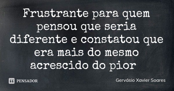 Frustrante para quem pensou que seria diferente e constatou que era mais do mesmo acrescido do pior... Frase de Gervásio Xavier Soares.