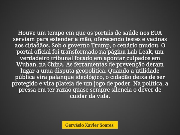 Houve um tempo em que os portais de saúde nos EUA serviam para estender a mão, oferecendo testes e vacinas aos cidadãos. Sob o governo Trump, o cenário mudou. O... Frase de Gervásio Xavier Soares.