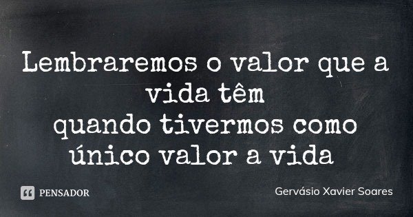 Lembraremos o valor que a vida têm
quando tivermos como único valor a vida... Frase de Gervásio Xavier Soares.