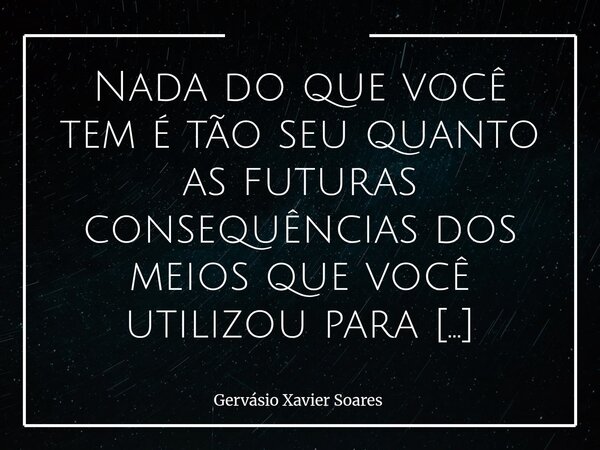 Nada do que você tem é tão seu quanto as futuras consequências dos meios que você utilizou para conquistar⁠... Frase de Gervásio Xavier Soares.