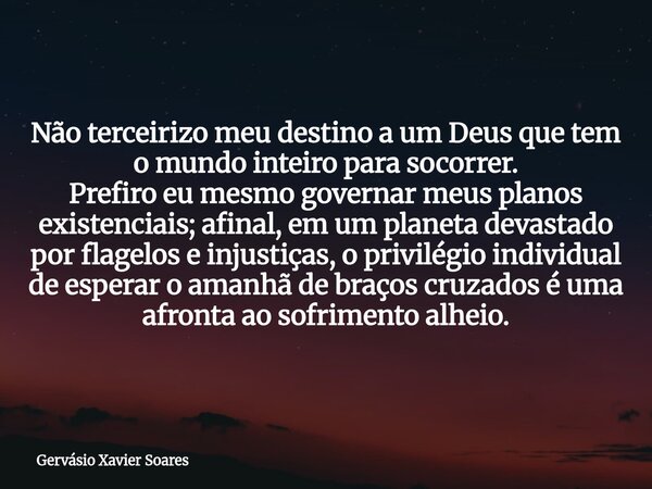 Não terceirizo meu destino a um Deus que tem o mundo inteiro para socorrer. Prefiro eu mesmo governar meus planos existenciais; afinal, em um planeta devastado ... Frase de Gervásio Xavier Soares.