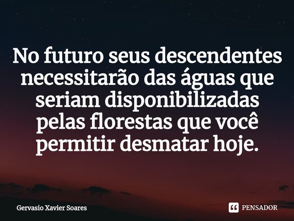 No futuro seus descendentes necessitarão das águas que seriam disponibilizadas pelas florestas que você permitir desmatar hoje.... Frase de Gervasio Xavier Soares.