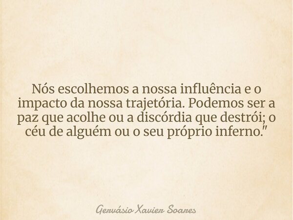 Nós escolhemos a nossa influência e o impacto da nossa trajetória. Podemos ser a paz que acolhe ou a discórdia que destrói; o céu de alguém ou o seu próprio inf... Frase de Gervásio Xavier Soares.