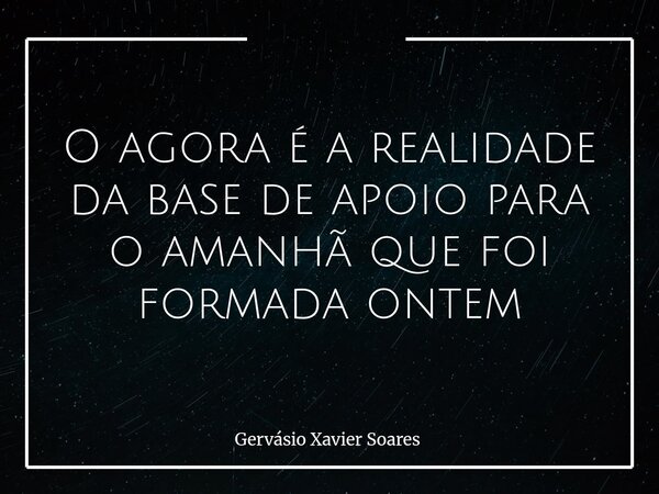 O agora é a realidade da base de apoio para o amanhã que foi formada ontem... Frase de Gervásio Xavier Soares.