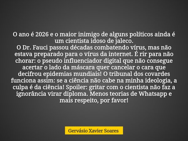O ano é 2026 e o maior inimigo de alguns políticos ainda é um cientista idoso de jaleco. O Dr. Fauci passou décadas combatendo vírus, mas não estava preparado p... Frase de Gervásio Xavier Soares.