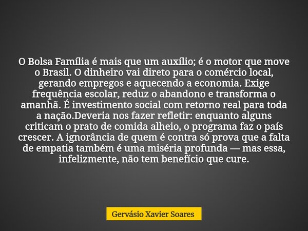 O Bolsa Família é mais que um auxílio; é o motor que move o Brasil. O dinheiro vai direto para o comércio local, gerando empregos e aquecendo a economia. Exige ... Frase de Gervásio Xavier Soares.