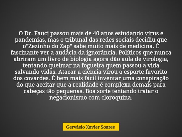 O Dr. Fauci passou mais de 40 anos estudando vírus e pandemias, mas o tribunal das redes sociais decidiu que o "Zezinho do Zap" sabe muito mais de med... Frase de Gervásio Xavier Soares.