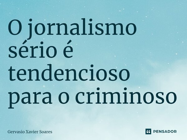 O jornalismo sério é tendencioso para o criminoso... Frase de Gervasio Xavier Soares.
