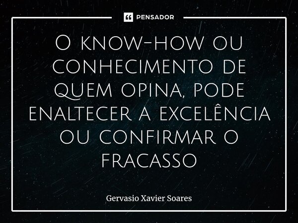 ⁠O know-how ou conhecimento de quem opina, pode enaltecer a excelência ou confirmar o fracasso... Frase de Gervasio Xavier Soares.