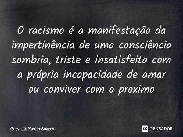 ⁠O racismo é a manifestação da impertinência de uma consciência sombria, triste e insatisfeita com a própria incapacidade de amar ou conviver com o proximo... Frase de Gervasio Xavier Soares.