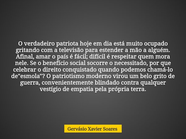 O verdadeiro patriota hoje em dia está muito ocupado gritando com a televisão para estender a mão a alguém. Afinal, amar o país é fácil; difícil é respeitar que... Frase de Gervásio Xavier Soares.