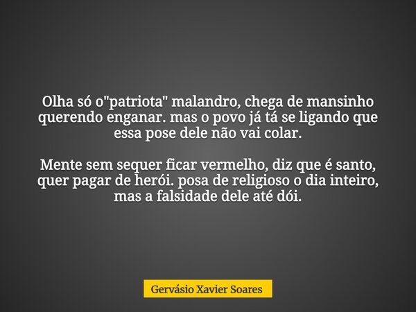 Olha só o "patriota" malandro, chega de mansinho querendo enganar. mas o povo já tá se ligando que essa pose dele não vai colar. Mente sem sequer fica... Frase de Gervásio Xavier Soares.