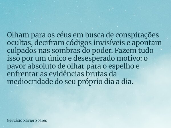 Olham para os céus em busca de conspirações ocultas, decifram códigos invisíveis e apontam culpados nas sombras do poder. Fazem tudo isso por um único e desespe... Frase de Gervásio Xavier Soares.