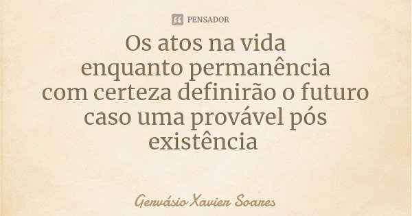 Os atos na vida
enquanto permanência
com certeza definirão o futuro
caso uma provável pós existência... Frase de Gervásio Xavier Soares.