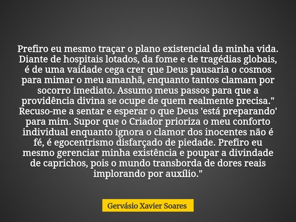 Prefiro eu mesmo traçar o plano existencial da minha vida. Diante de hospitais lotados, da fome e de tragédias globais, é de uma vaidade cega crer que Deus paus... Frase de Gervásio Xavier Soares.