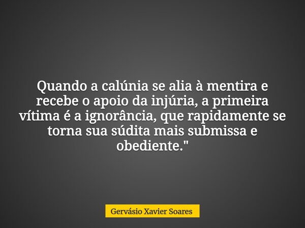 Quando a calúnia se alia à mentira e recebe o apoio da injúria, a primeira vítima é a ignorância, que rapidamente se torna sua súdita mais submissa e obediente.... Frase de Gervásio Xavier Soares.