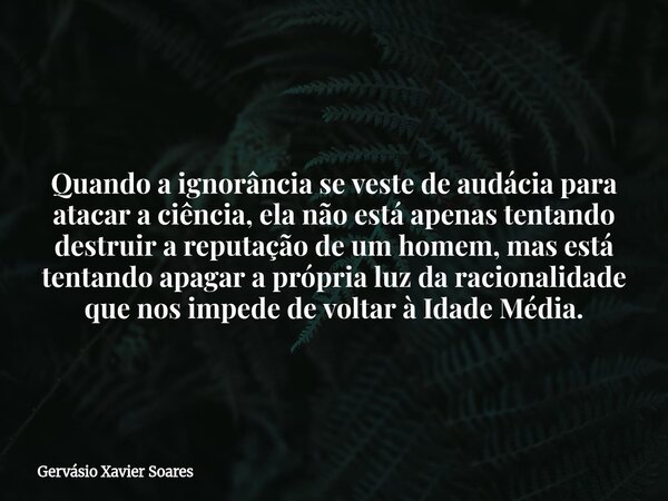 Quando a ignorância se veste de audácia para atacar a ciência, ela não está apenas tentando destruir a reputação de um homem, mas está tentando apagar a própria... Frase de Gervásio Xavier Soares.