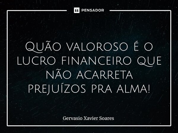 ⁠ Quão valoroso é o lucro financeiro que não acarreta prejuízos pra alma!... Frase de Gervasio Xavier Soares.