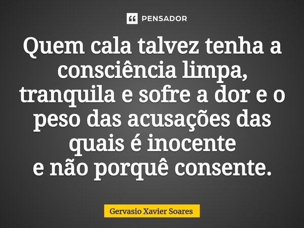 ⁠Quem cala talvez tenha a consciência limpa, tranquila e sofre a dor e o peso das acusações das quais é inocente e não porquê consente.... Frase de Gervasio Xavier Soares.