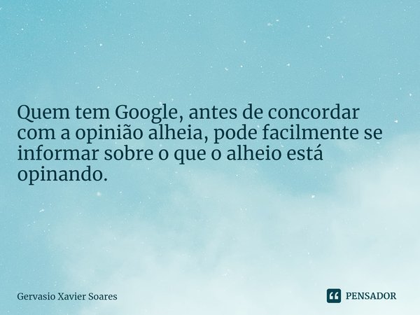 Quem tem Google, antes de concordar com a opinião alheia, pode facilmente se informar sobre o que o alheio está opinando.⁠... Frase de Gervasio Xavier Soares.